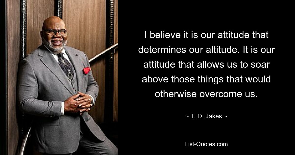 I believe it is our attitude that determines our altitude. It is our attitude that allows us to soar above those things that would otherwise overcome us. — © T. D. Jakes