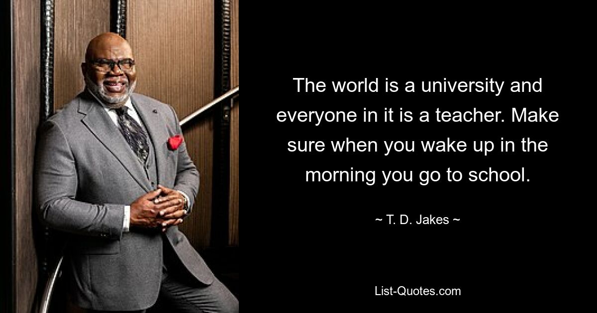 The world is a university and everyone in it is a teacher. Make sure when you wake up in the morning you go to school. — © T. D. Jakes