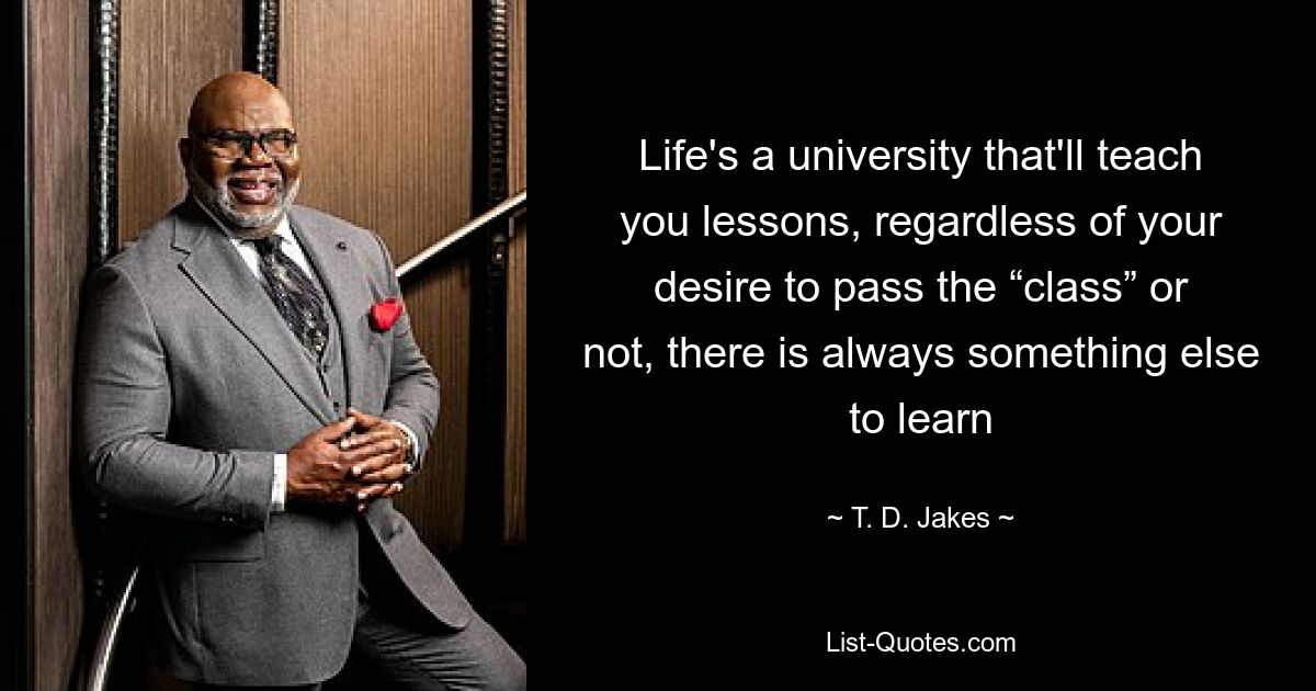 Life's a university that'll teach you lessons, regardless of your desire to pass the “class” or not, there is always something else to learn — © T. D. Jakes