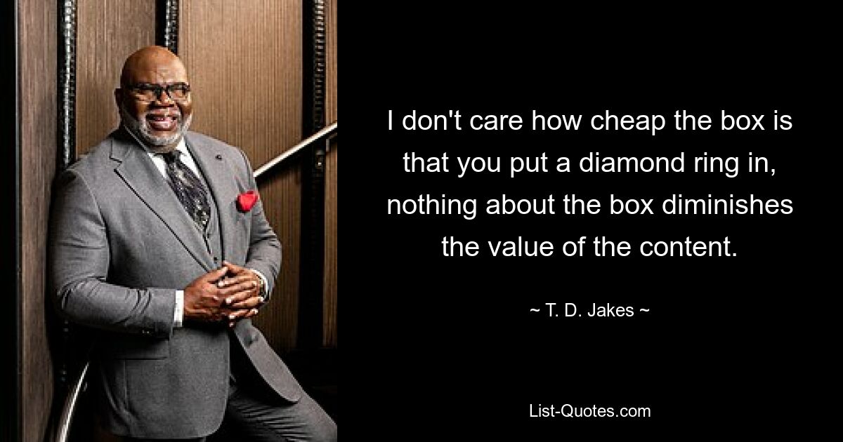 I don't care how cheap the box is that you put a diamond ring in, nothing about the box diminishes the value of the content. — © T. D. Jakes