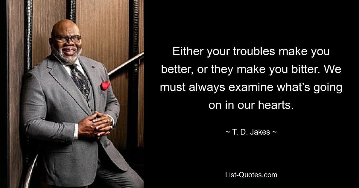 Either your troubles make you better, or they make you bitter. We must always examine what’s going on in our hearts. — © T. D. Jakes