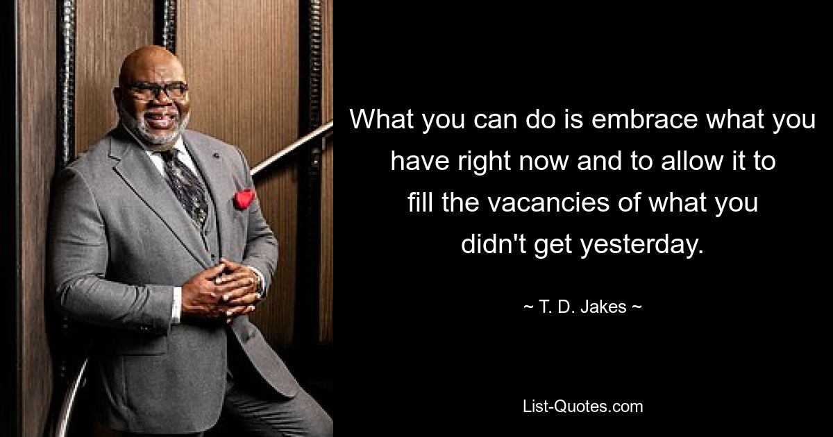 What you can do is embrace what you have right now and to allow it to fill the vacancies of what you didn't get yesterday. — © T. D. Jakes