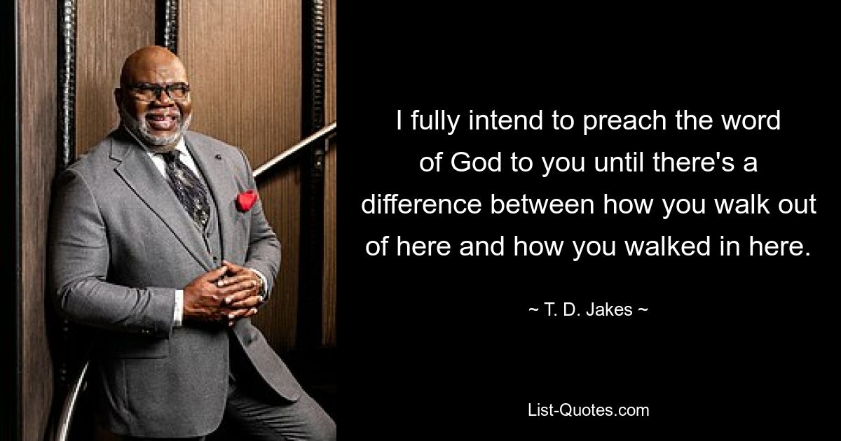 I fully intend to preach the word of God to you until there's a difference between how you walk out of here and how you walked in here. — © T. D. Jakes