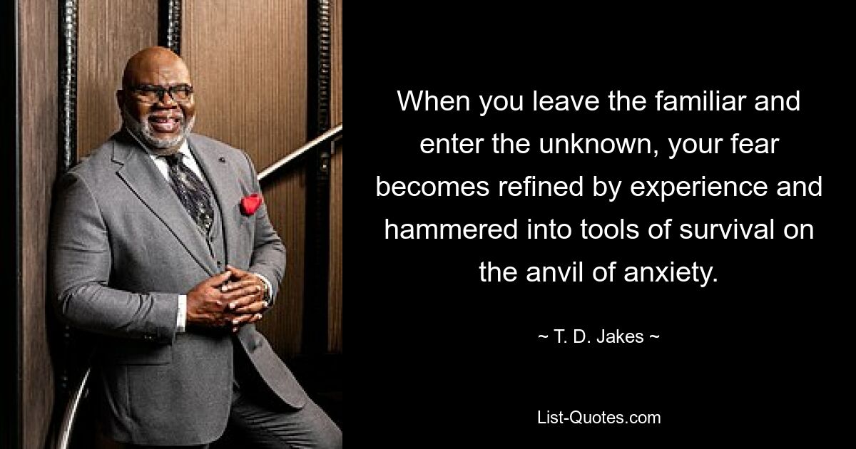 When you leave the familiar and enter the unknown, your fear becomes refined by experience and hammered into tools of survival on the anvil of anxiety. — © T. D. Jakes