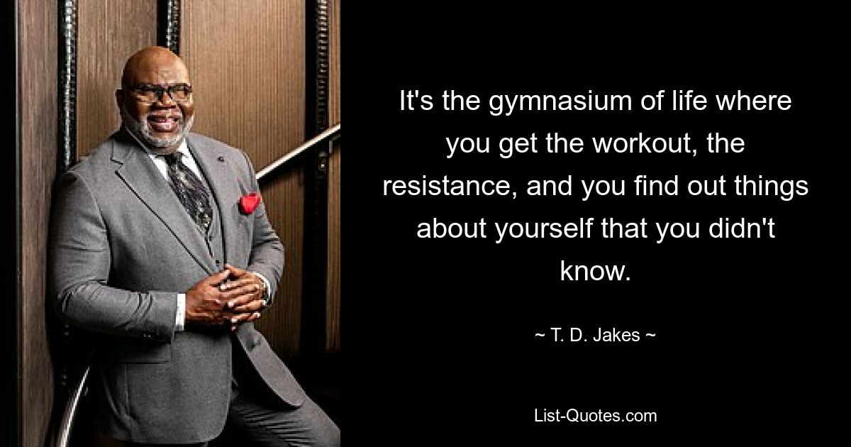 It's the gymnasium of life where you get the workout, the resistance, and you find out things about yourself that you didn't know. — © T. D. Jakes