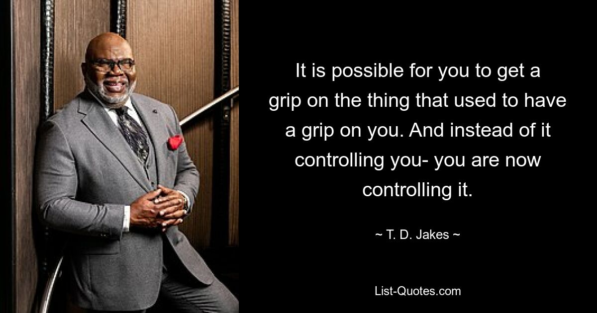 It is possible for you to get a grip on the thing that used to have a grip on you. And instead of it controlling you- you are now controlling it. — © T. D. Jakes