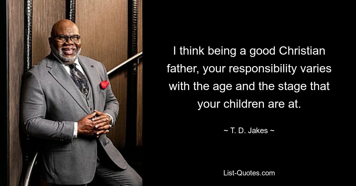 I think being a good Christian father, your responsibility varies with the age and the stage that your children are at. — © T. D. Jakes