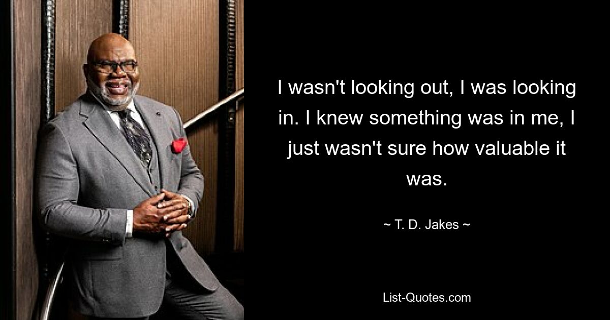 I wasn't looking out, I was looking in. I knew something was in me, I just wasn't sure how valuable it was. — © T. D. Jakes