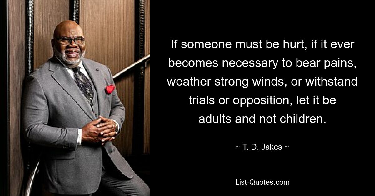 If someone must be hurt, if it ever becomes necessary to bear pains, weather strong winds, or withstand trials or opposition, let it be adults and not children. — © T. D. Jakes