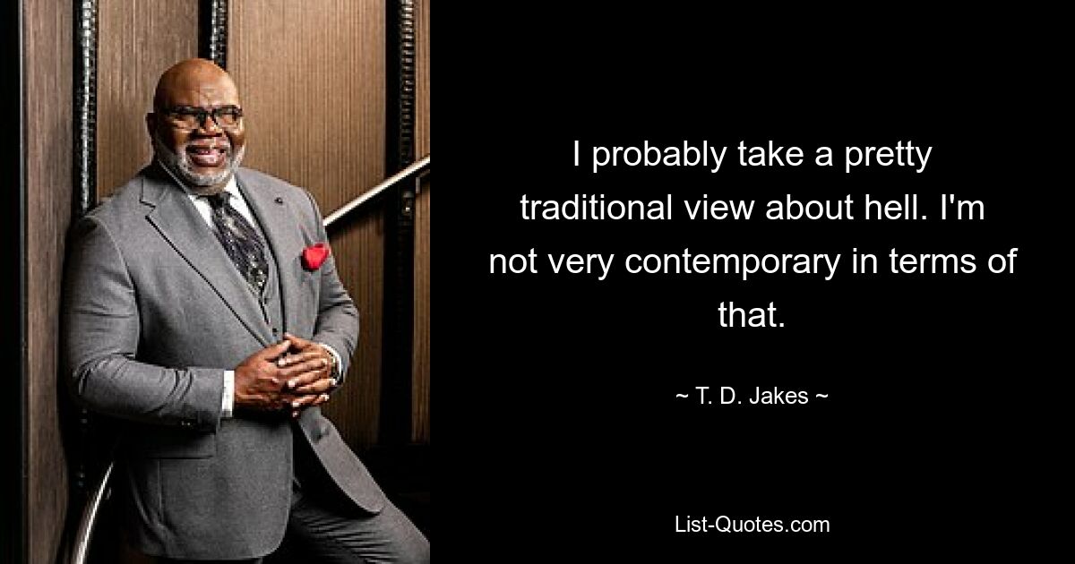 I probably take a pretty traditional view about hell. I'm not very contemporary in terms of that. — © T. D. Jakes