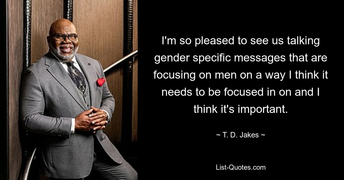 I'm so pleased to see us talking gender specific messages that are focusing on men on a way I think it needs to be focused in on and I think it's important. — © T. D. Jakes