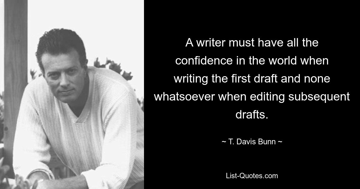 A writer must have all the confidence in the world when writing the first draft and none whatsoever when editing subsequent drafts. — © T. Davis Bunn