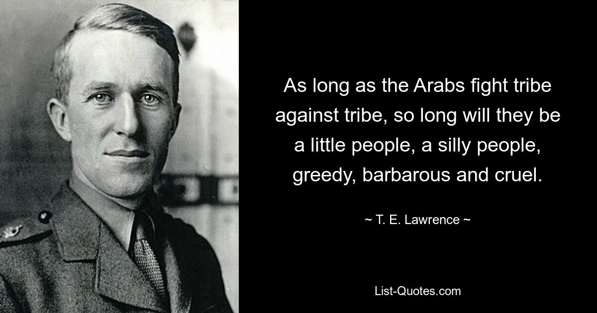 As long as the Arabs fight tribe against tribe, so long will they be a little people, a silly people, greedy, barbarous and cruel. — © T. E. Lawrence