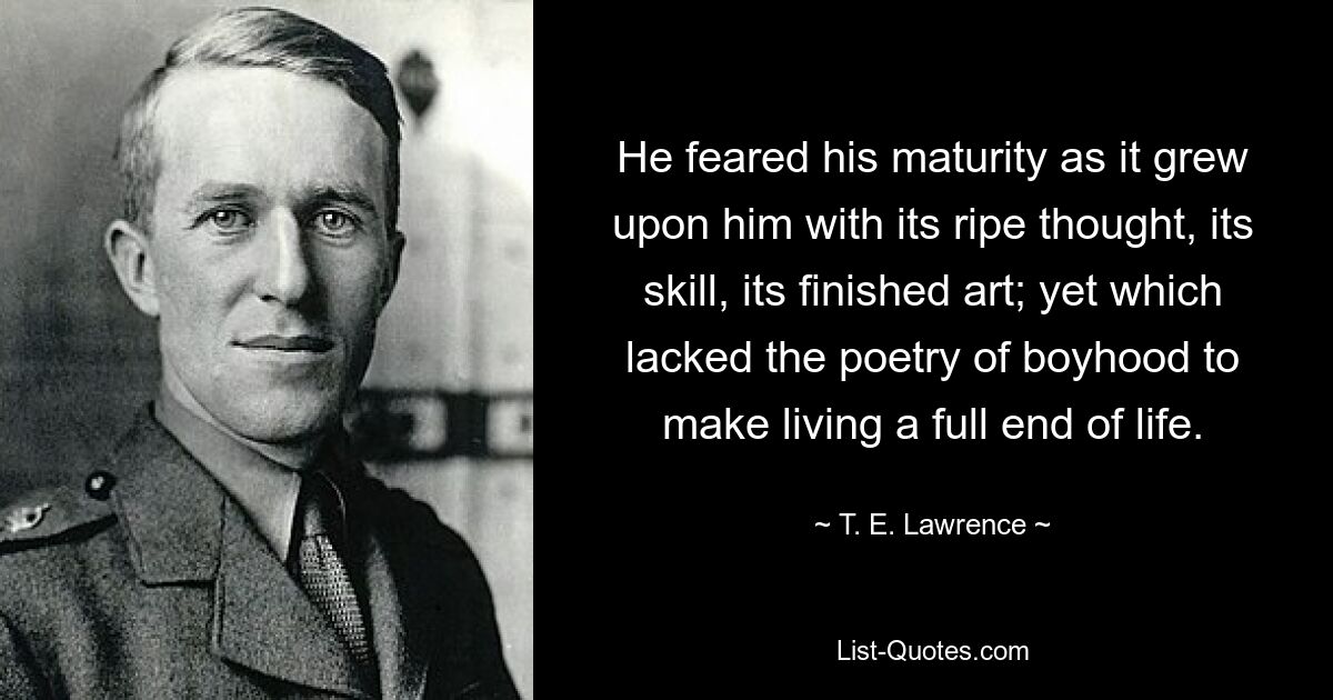 He feared his maturity as it grew upon him with its ripe thought, its skill, its finished art; yet which lacked the poetry of boyhood to make living a full end of life. — © T. E. Lawrence