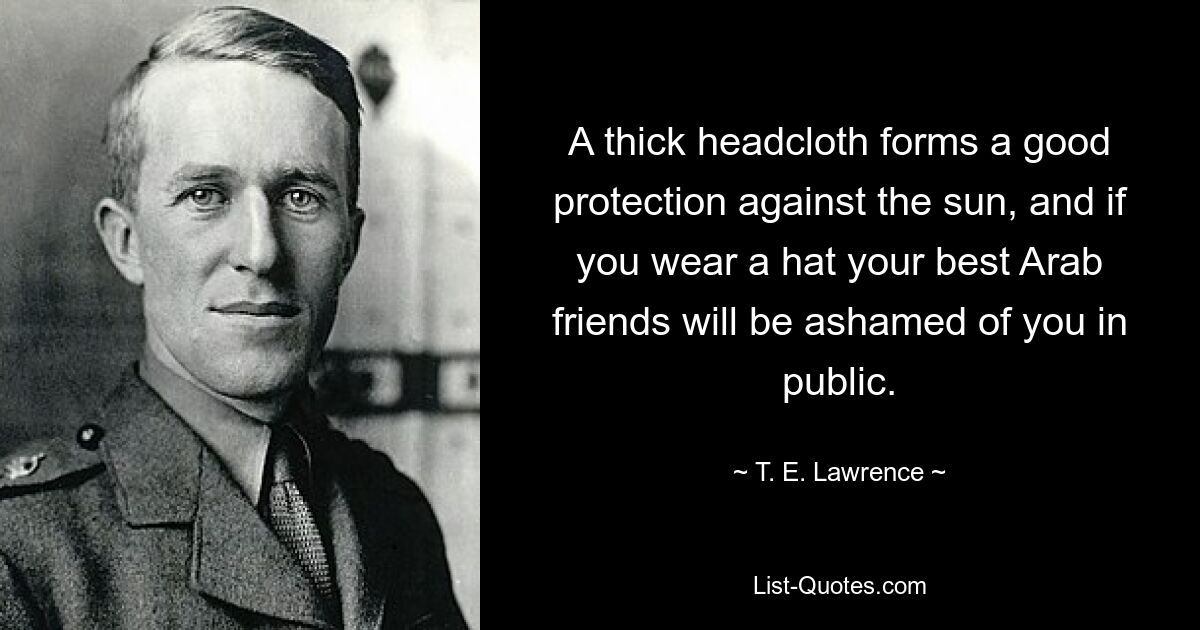 A thick headcloth forms a good protection against the sun, and if you wear a hat your best Arab friends will be ashamed of you in public. — © T. E. Lawrence