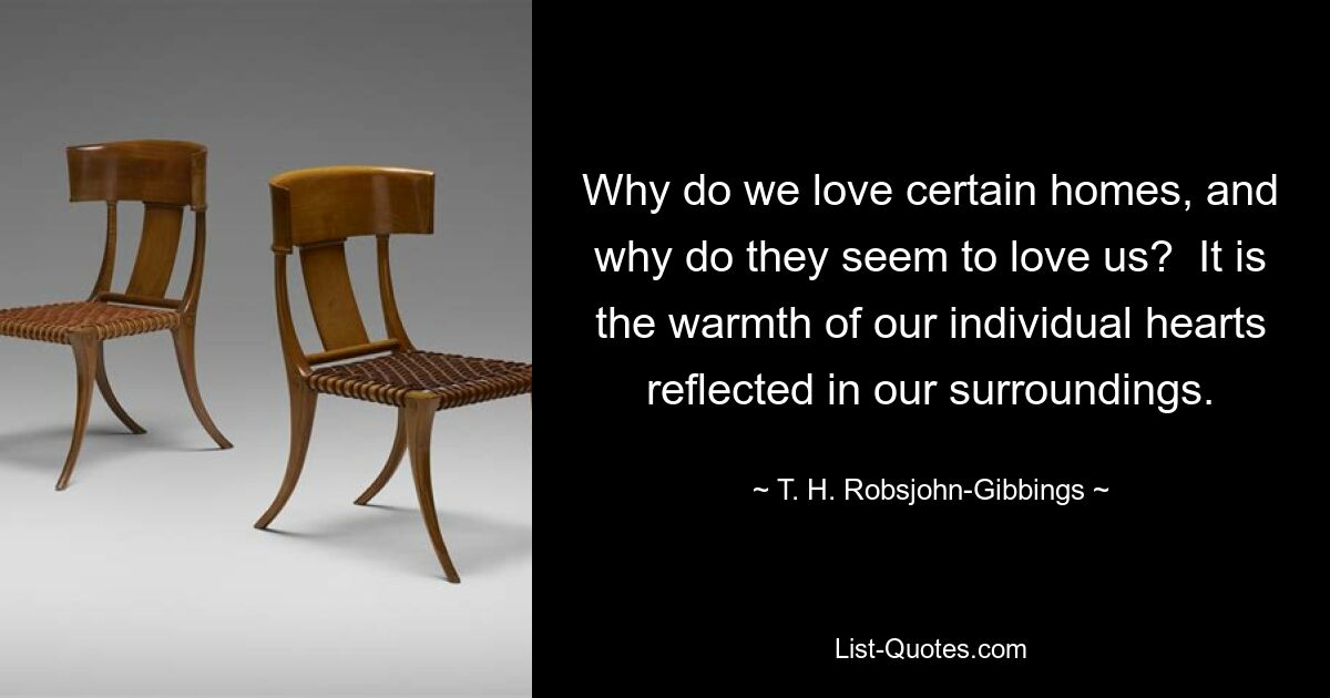 Why do we love certain homes, and why do they seem to love us?  It is the warmth of our individual hearts reflected in our surroundings. — © T. H. Robsjohn-Gibbings