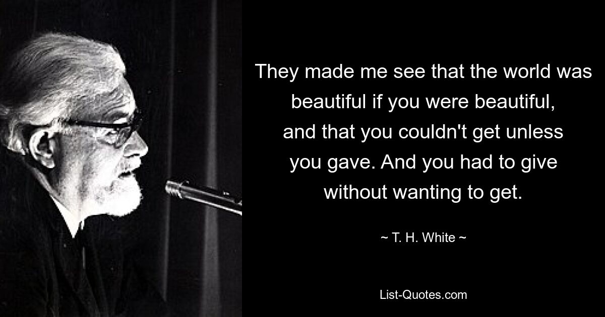 They made me see that the world was beautiful if you were beautiful, and that you couldn't get unless you gave. And you had to give without wanting to get. — © T. H. White