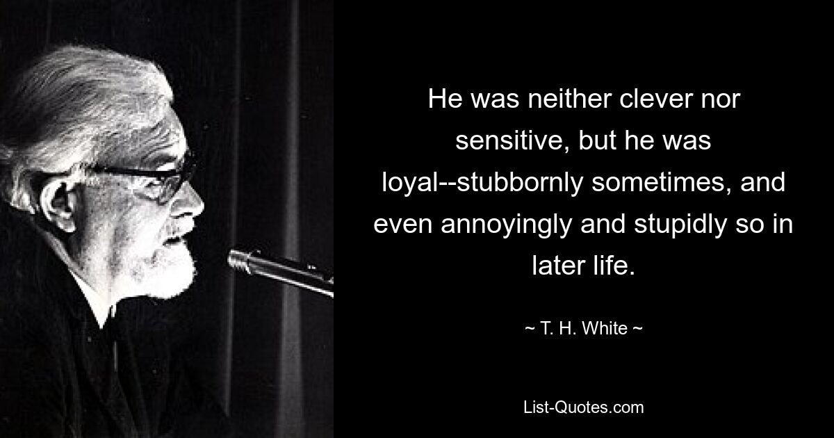 He was neither clever nor sensitive, but he was loyal--stubbornly sometimes, and even annoyingly and stupidly so in later life. — © T. H. White