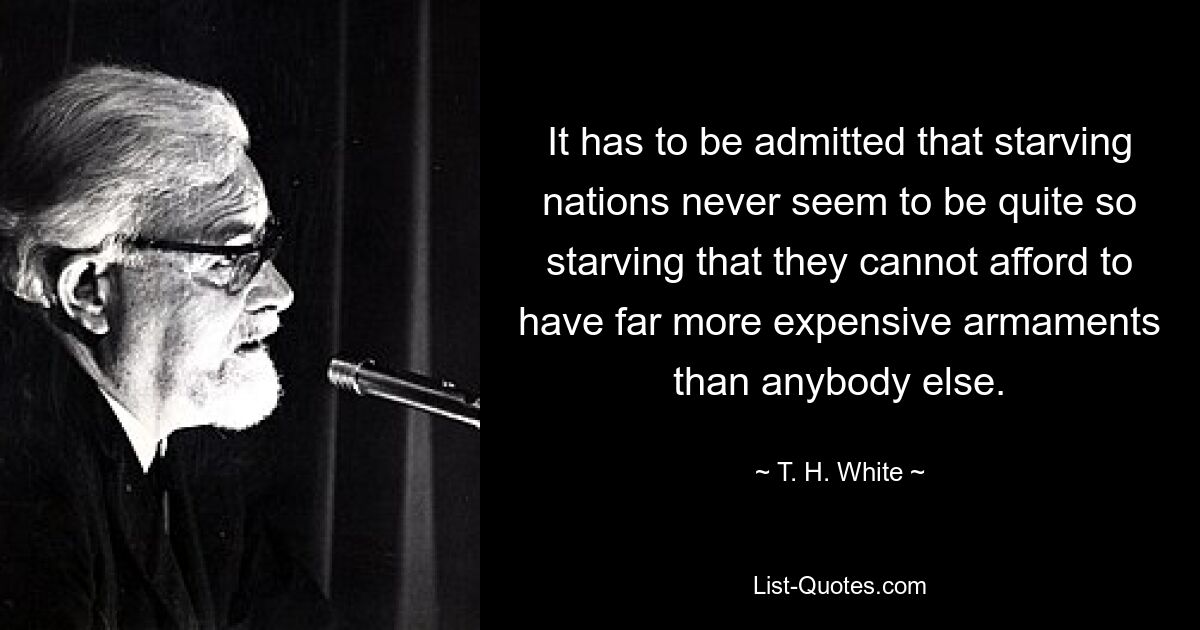 It has to be admitted that starving nations never seem to be quite so starving that they cannot afford to have far more expensive armaments than anybody else. — © T. H. White