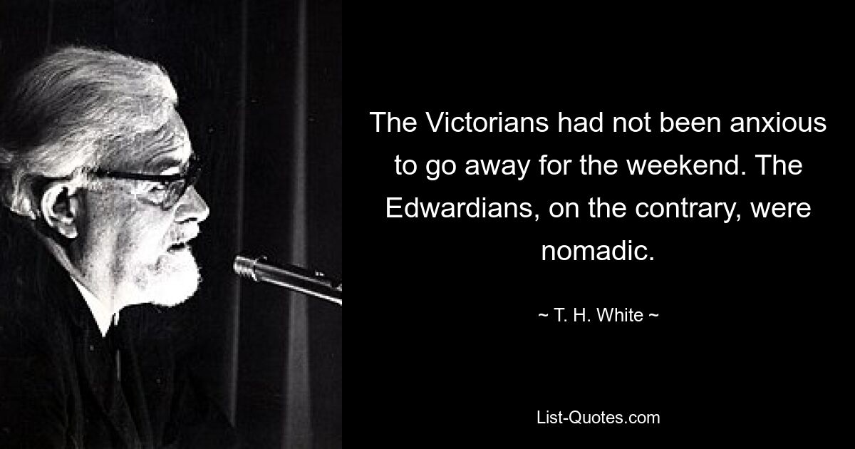 The Victorians had not been anxious to go away for the weekend. The Edwardians, on the contrary, were nomadic. — © T. H. White