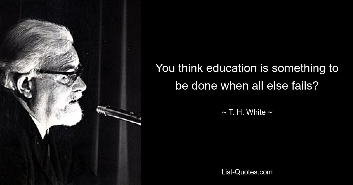 You think education is something to be done when all else fails? — © T. H. White