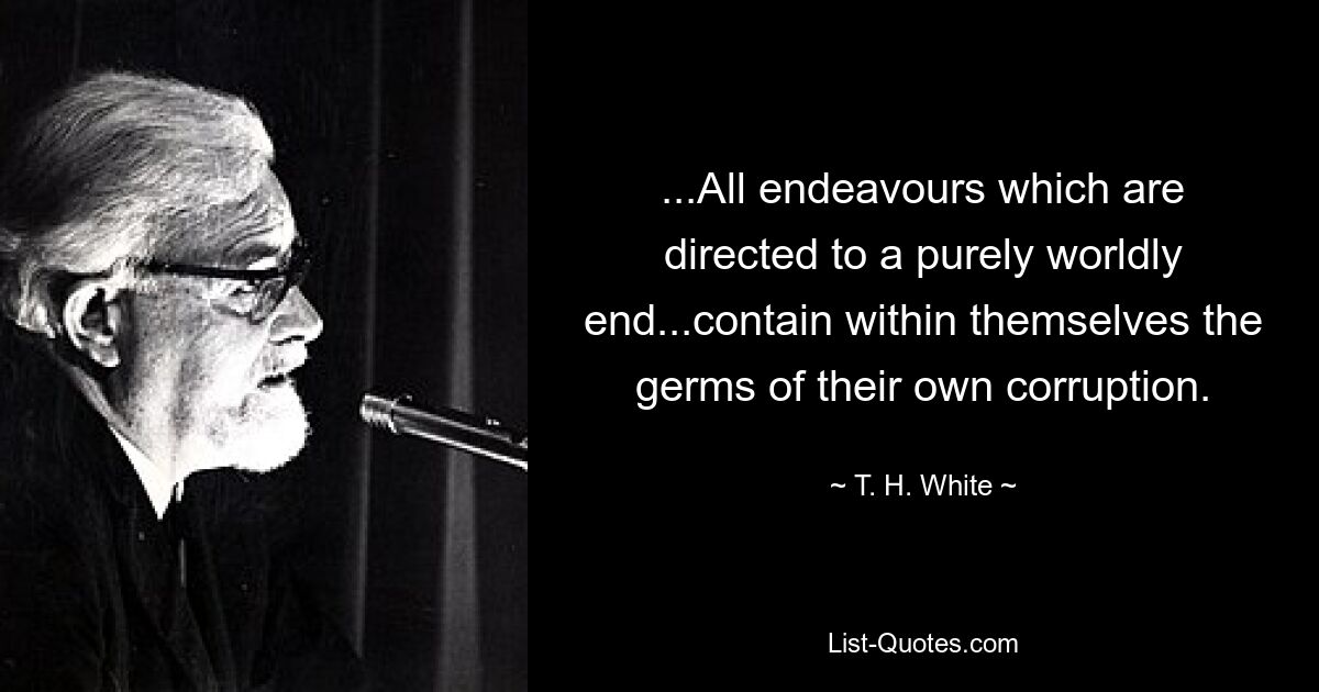 ...All endeavours which are directed to a purely worldly end...contain within themselves the germs of their own corruption. — © T. H. White