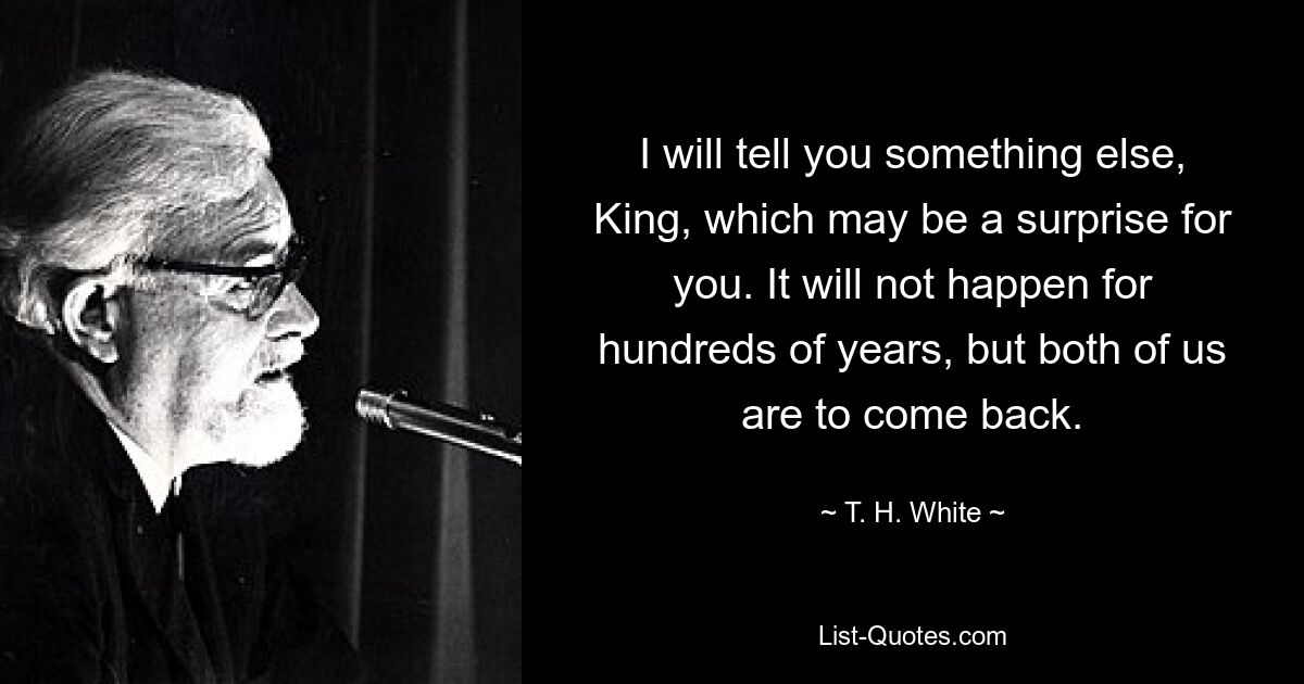 I will tell you something else, King, which may be a surprise for you. It will not happen for hundreds of years, but both of us are to come back. — © T. H. White