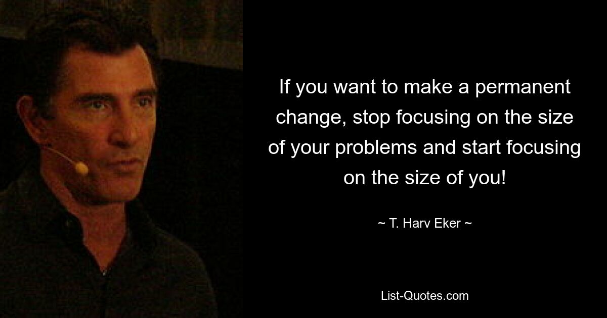 If you want to make a permanent change, stop focusing on the size of your problems and start focusing on the size of you! — © T. Harv Eker