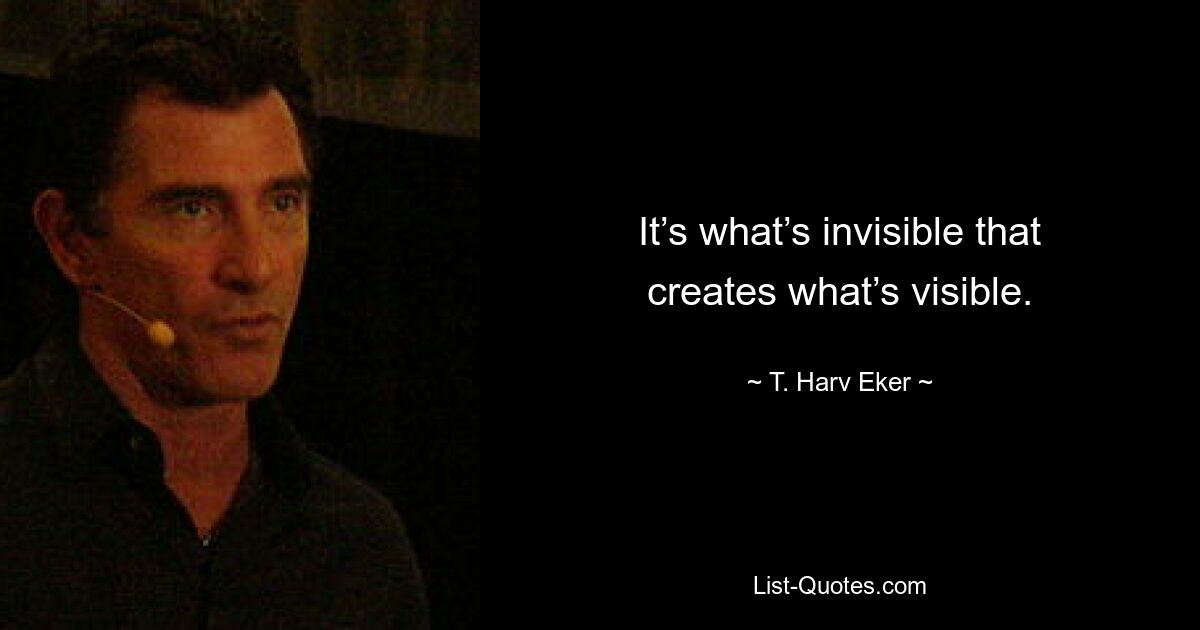 It’s what’s invisible that creates what’s visible. — © T. Harv Eker