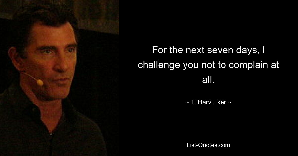 For the next seven days, I challenge you not to complain at all. — © T. Harv Eker