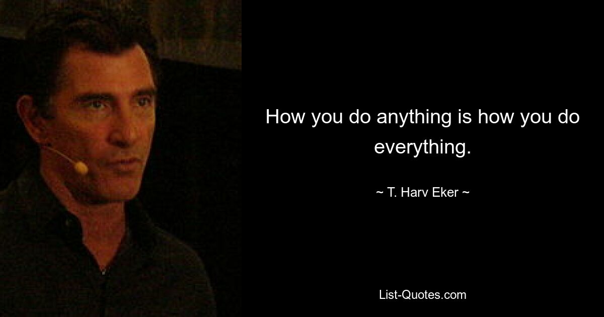 How you do anything is how you do everything. — © T. Harv Eker