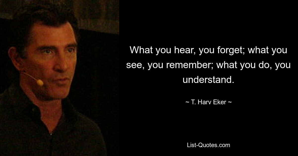 What you hear, you forget; what you see, you remember; what you do, you understand. — © T. Harv Eker