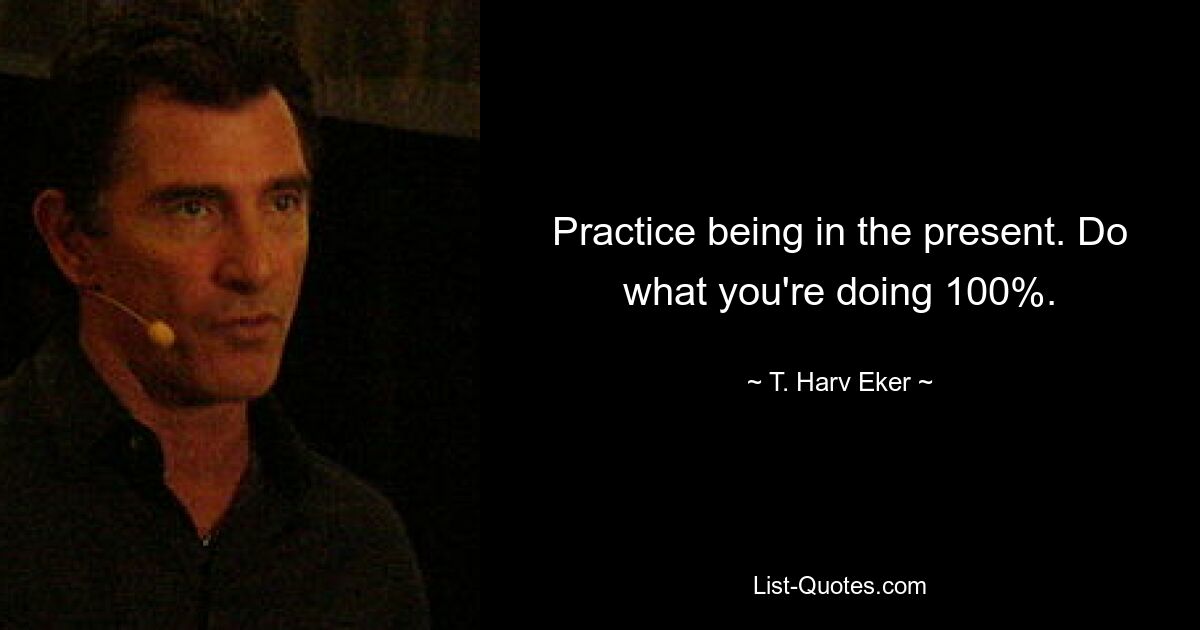 Practice being in the present. Do what you're doing 100%. — © T. Harv Eker