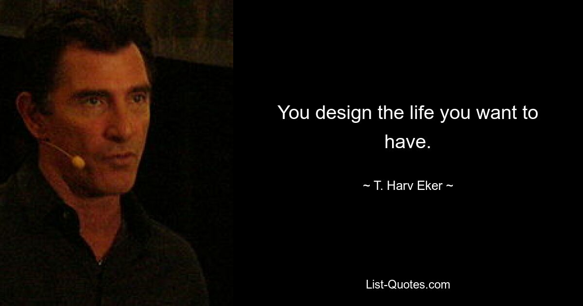 You design the life you want to have. — © T. Harv Eker