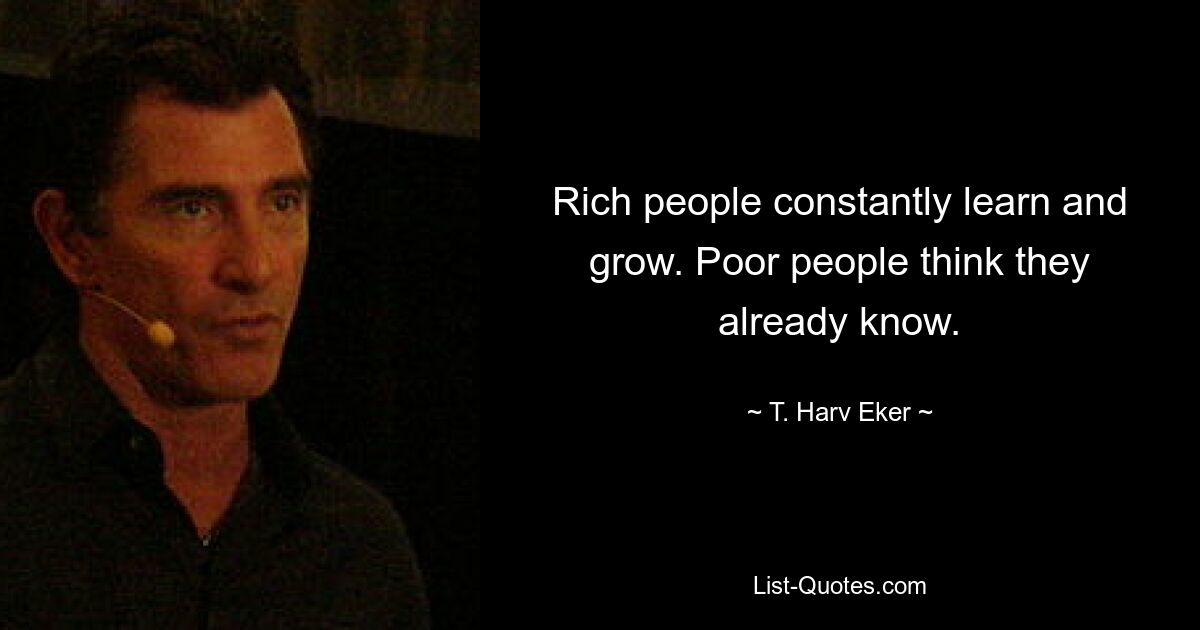 Rich people constantly learn and grow. Poor people think they already know. — © T. Harv Eker