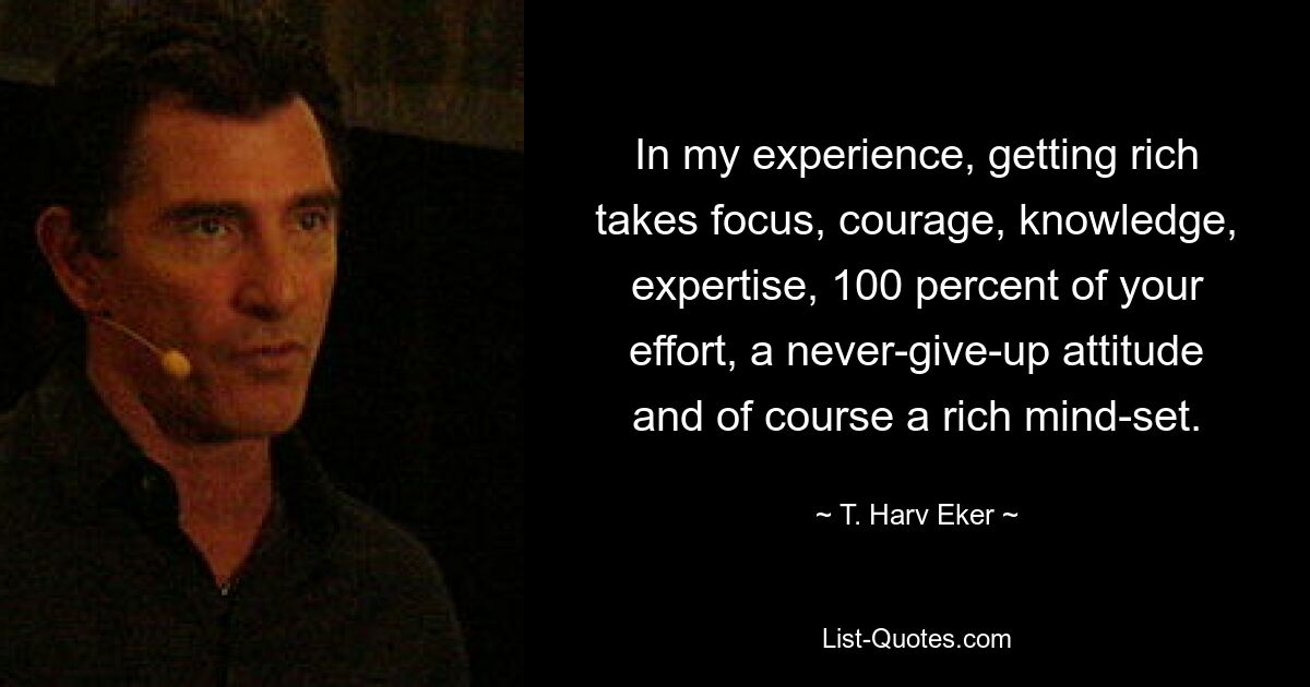 In my experience, getting rich takes focus, courage, knowledge, expertise, 100 percent of your effort, a never-give-up attitude and of course a rich mind-set. — © T. Harv Eker