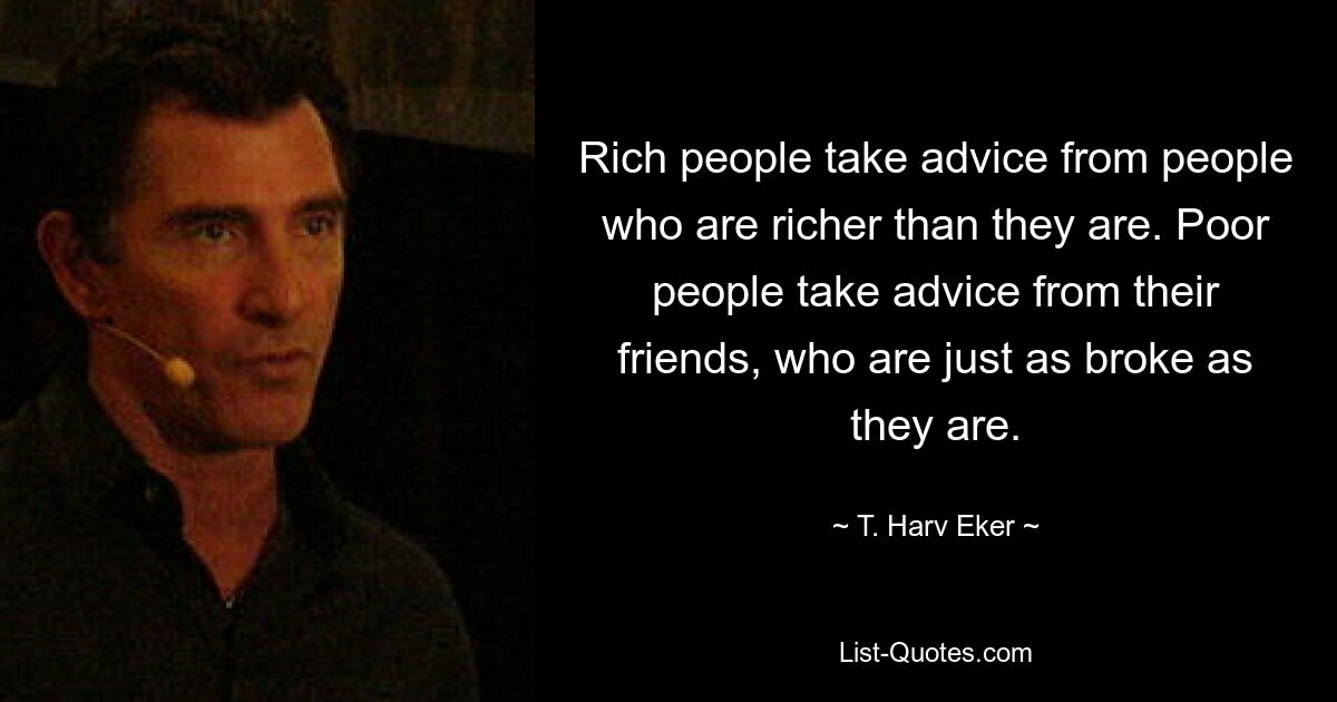 Rich people take advice from people who are richer than they are. Poor people take advice from their friends, who are just as broke as they are. — © T. Harv Eker