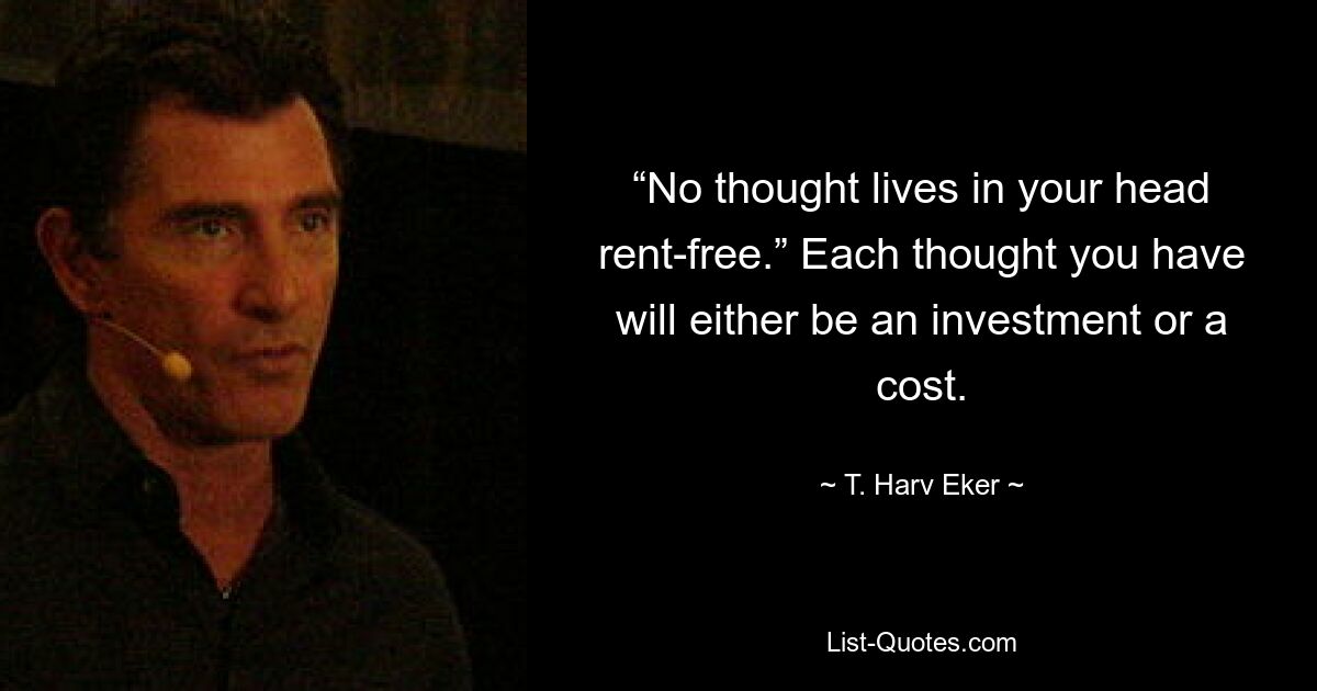 “No thought lives in your head rent-free.” Each thought you have will either be an investment or a cost. — © T. Harv Eker