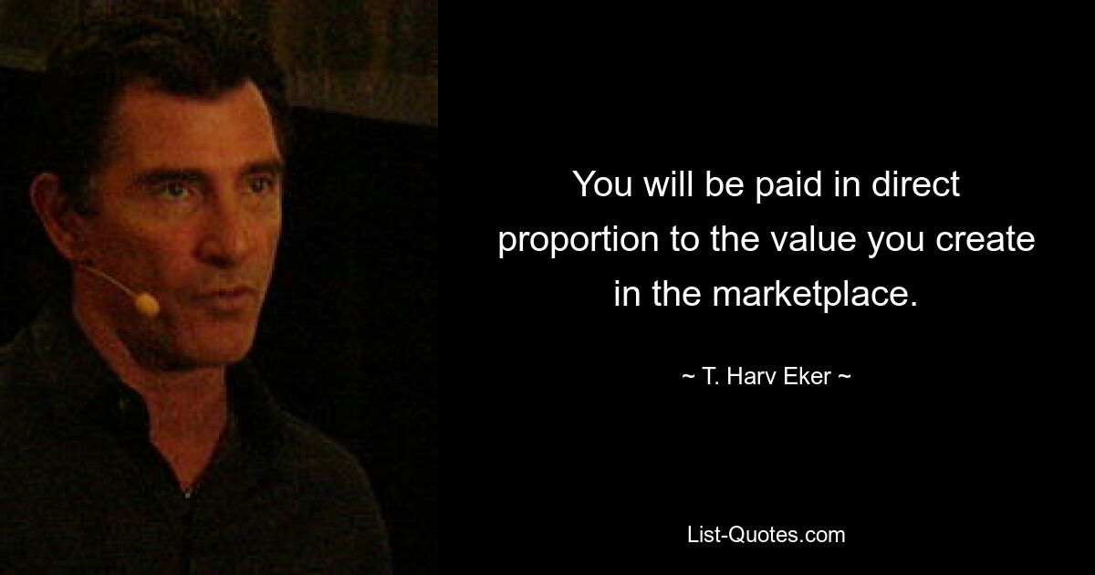 You will be paid in direct proportion to the value you create in the marketplace. — © T. Harv Eker