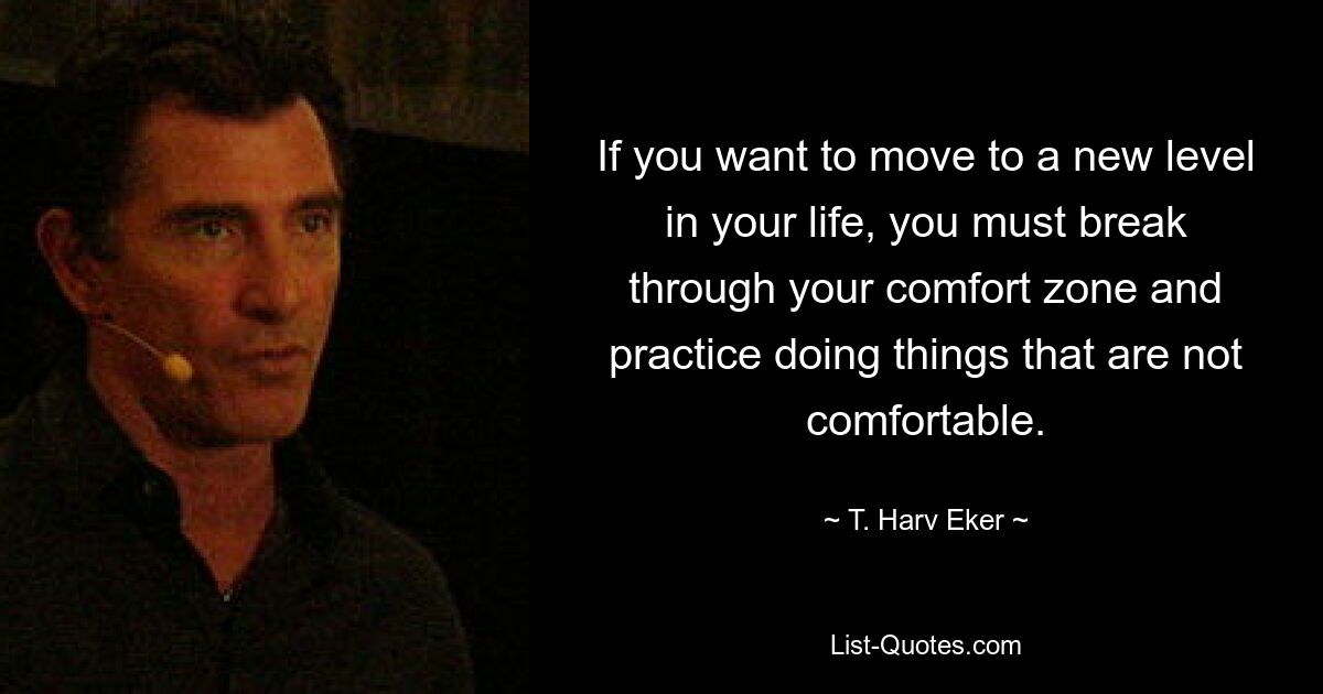 If you want to move to a new level in your life, you must break through your comfort zone and practice doing things that are not comfortable. — © T. Harv Eker