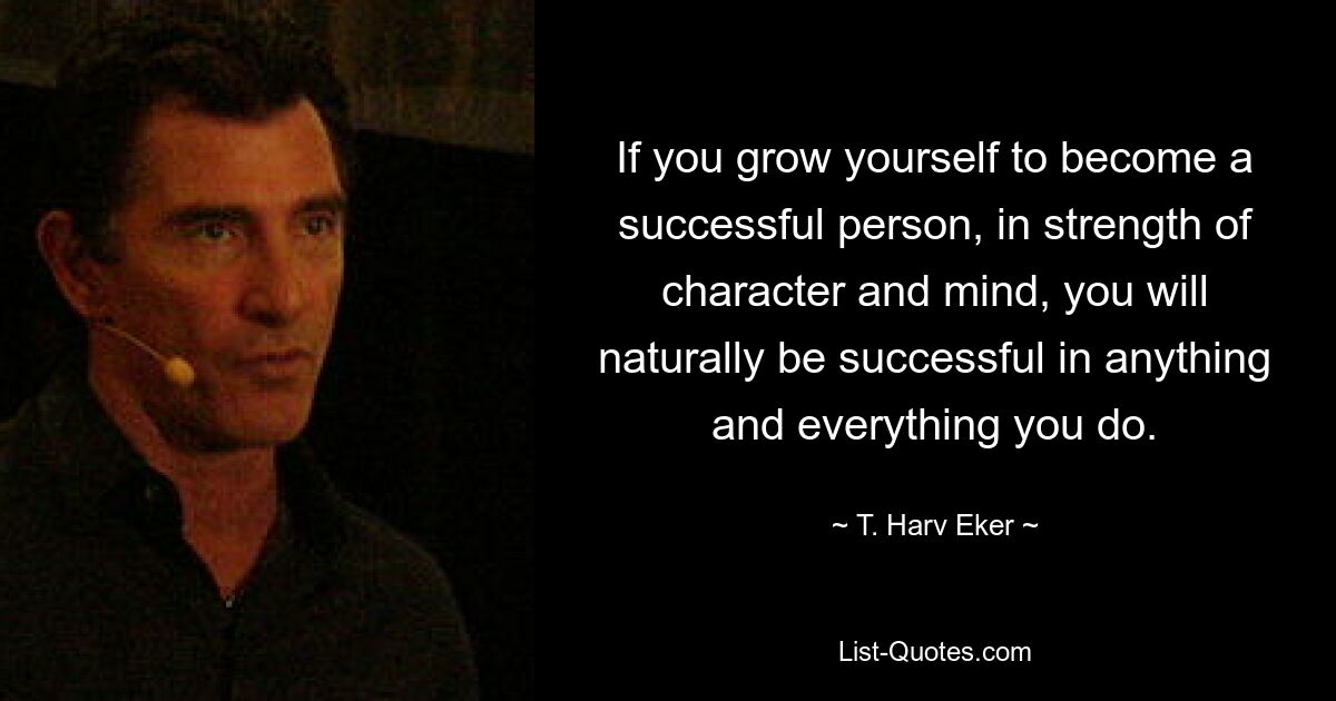 If you grow yourself to become a successful person, in strength of character and mind, you will naturally be successful in anything and everything you do. — © T. Harv Eker