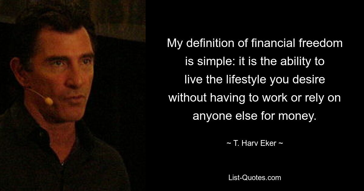 My definition of financial freedom is simple: it is the ability to live the lifestyle you desire without having to work or rely on anyone else for money. — © T. Harv Eker