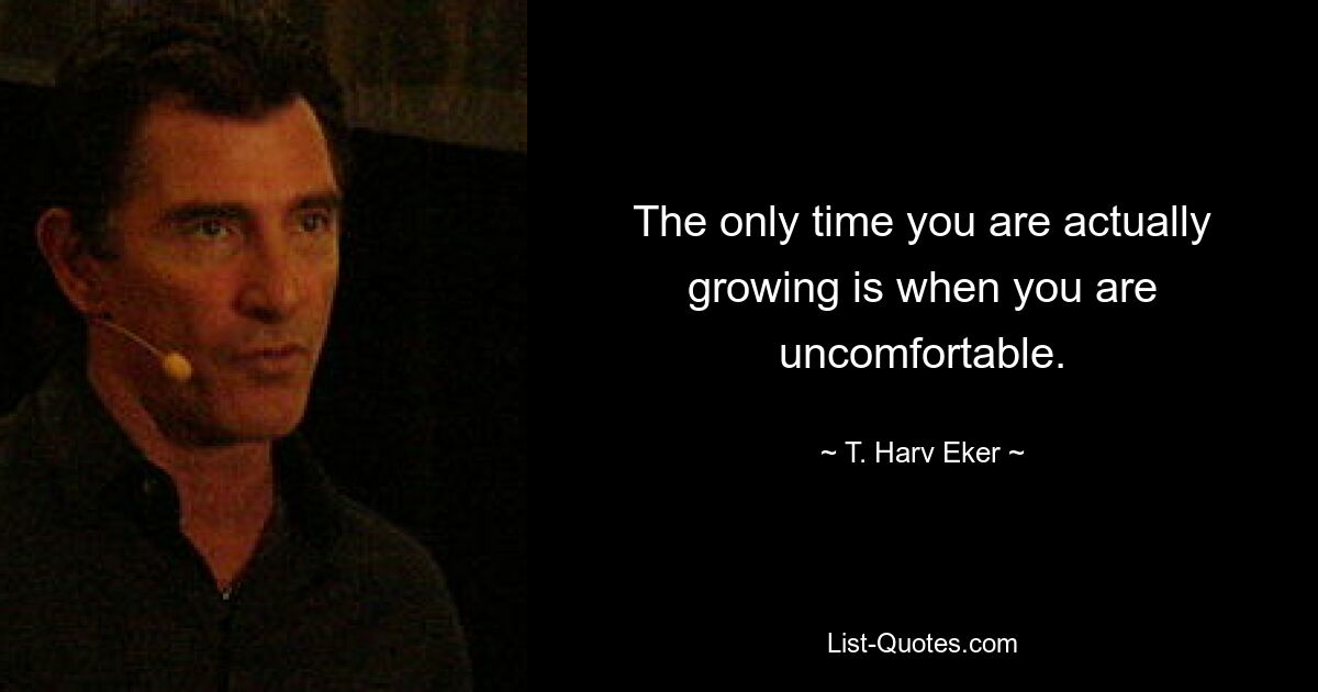 The only time you are actually growing is when you are uncomfortable. — © T. Harv Eker