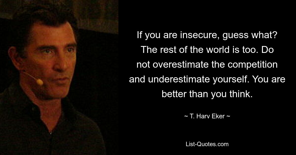 If you are insecure, guess what? The rest of the world is too. Do not overestimate the competition and underestimate yourself. You are better than you think. — © T. Harv Eker