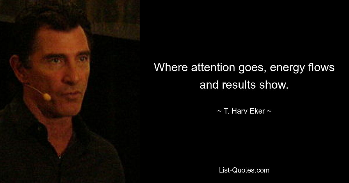 Where attention goes, energy flows and results show. — © T. Harv Eker