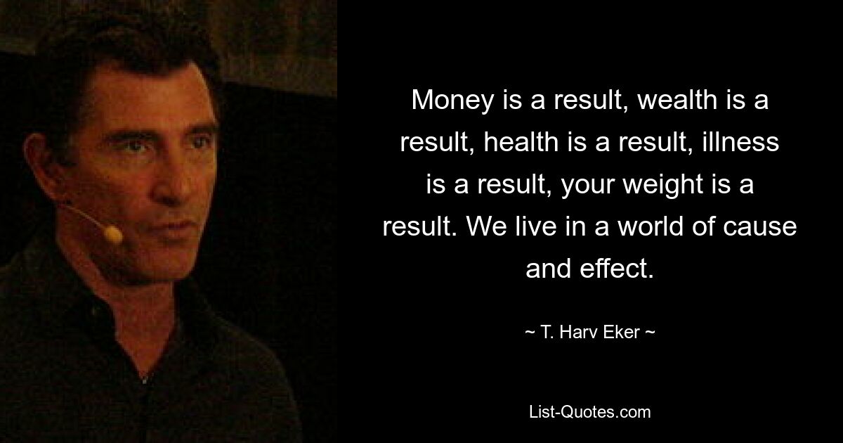 Money is a result, wealth is a result, health is a result, illness is a result, your weight is a result. We live in a world of cause and effect. — © T. Harv Eker