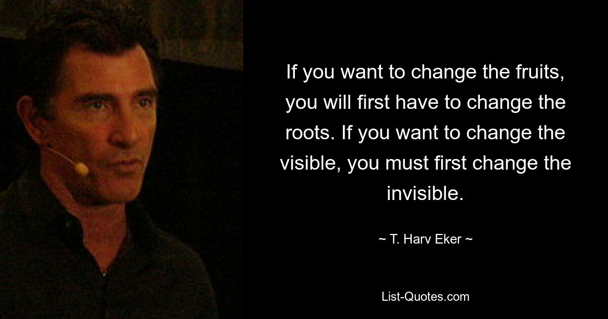 If you want to change the fruits, you will first have to change the roots. If you want to change the visible, you must first change the invisible. — © T. Harv Eker