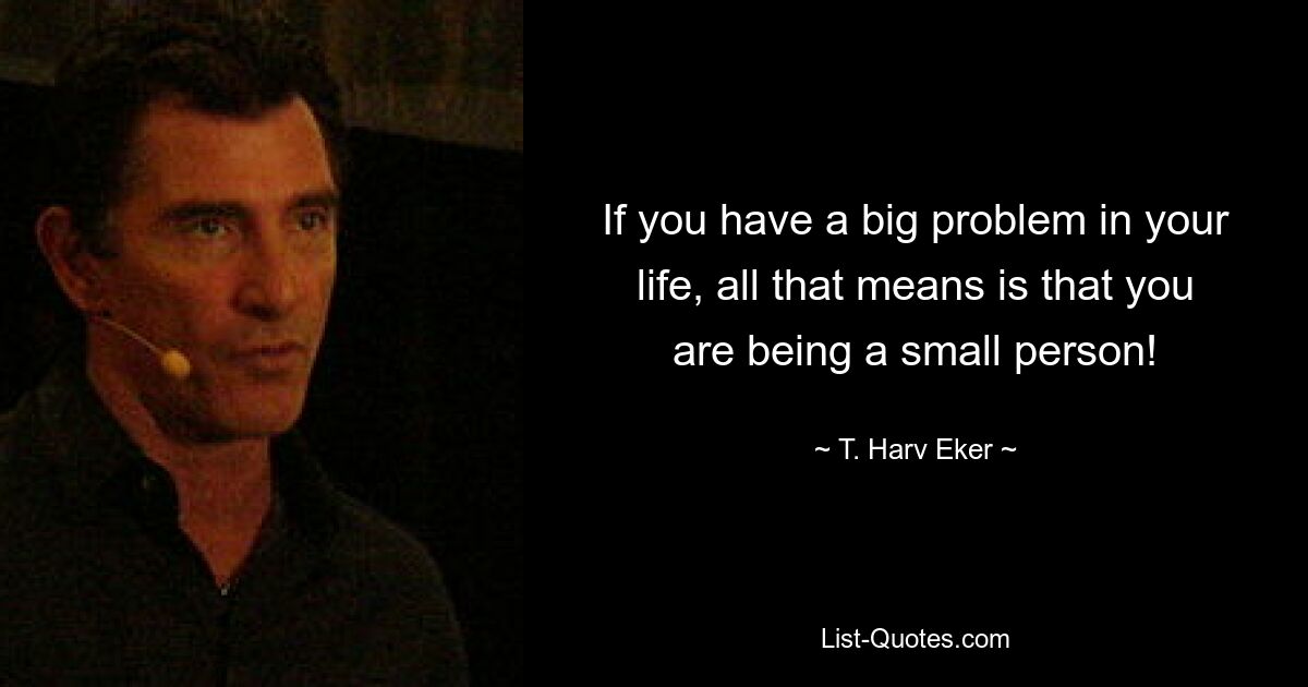 If you have a big problem in your life, all that means is that you are being a small person! — © T. Harv Eker