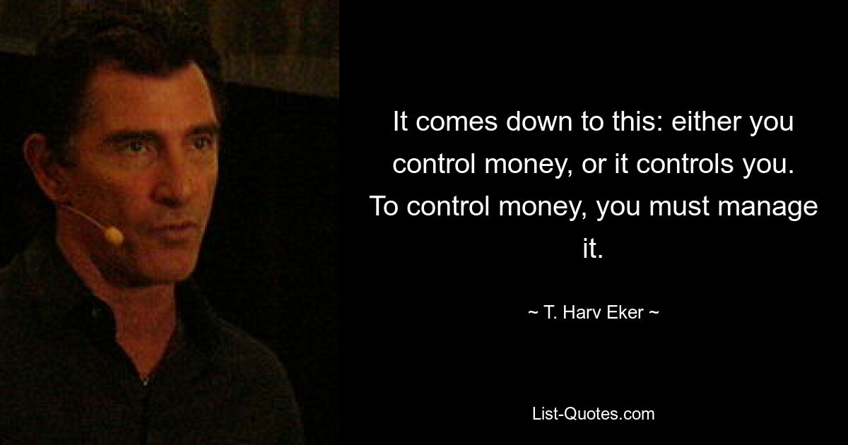 It comes down to this: either you control money, or it controls you. To control money, you must manage it. — © T. Harv Eker