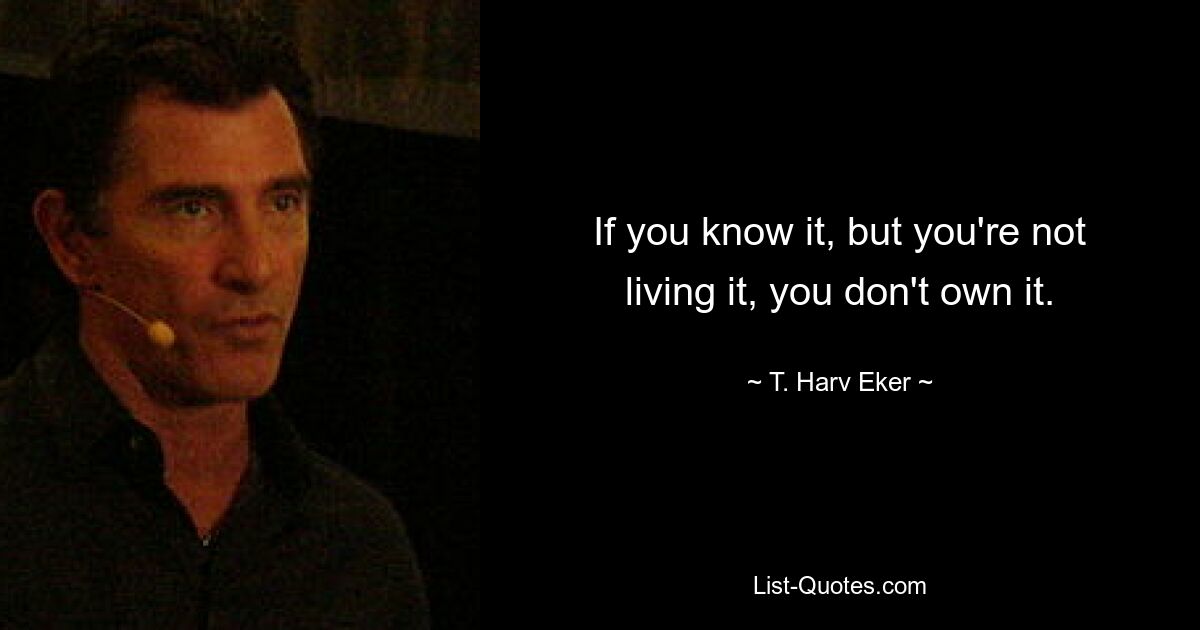 If you know it, but you're not living it, you don't own it. — © T. Harv Eker